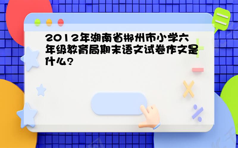 2012年湖南省郴州市小学六年级教育局期末语文试卷作文是什么?