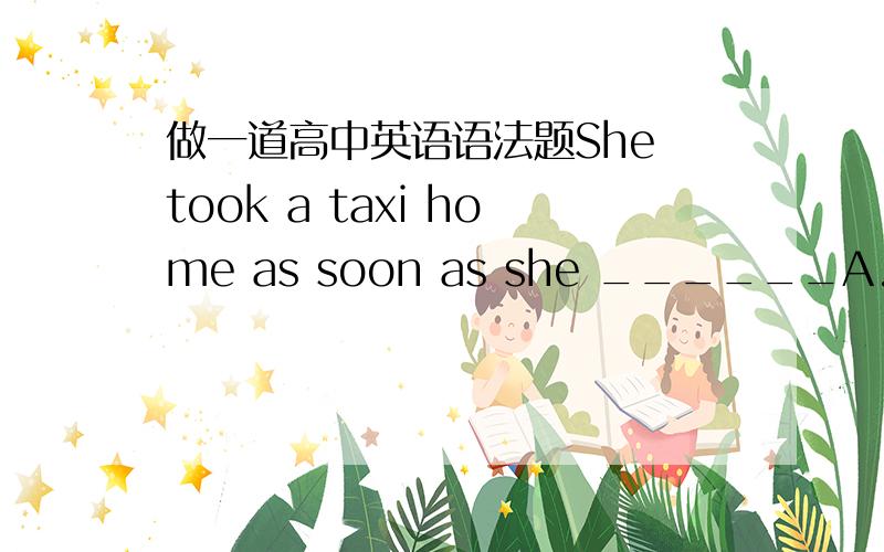 做一道高中英语语法题She took a taxi home as soon as she ______A.finish