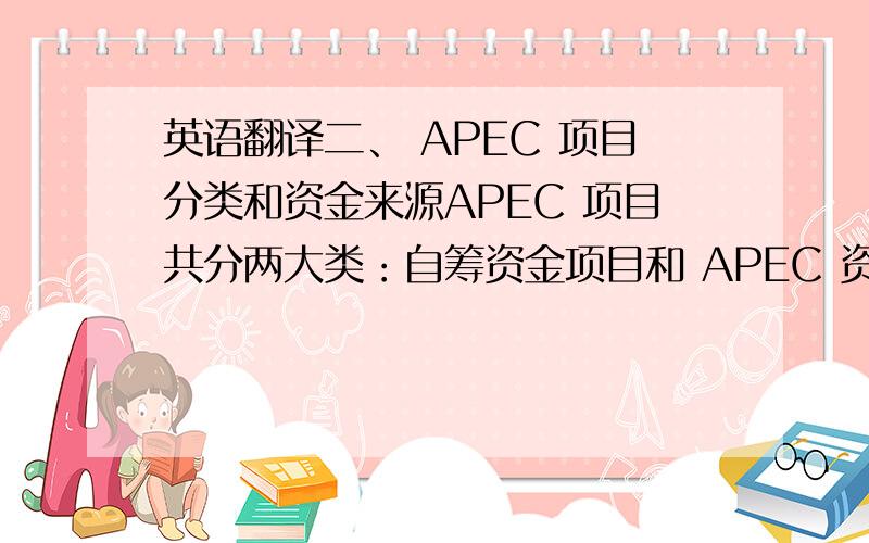 英语翻译二、 APEC 项目分类和资金来源APEC 项目共分两大类：自筹资金项目和 APEC 资助项目,其中 APEC