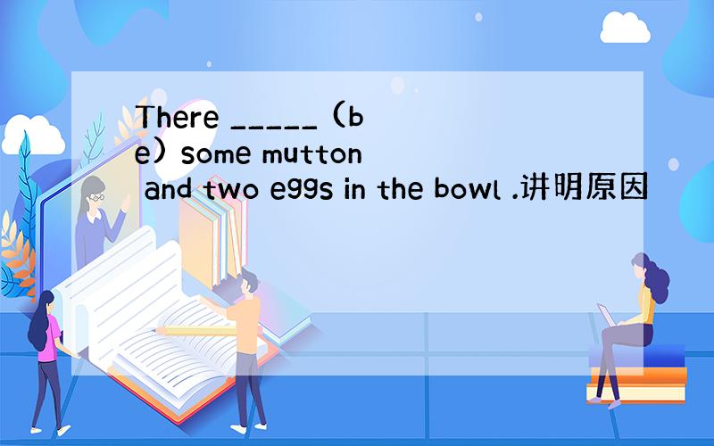 There _____ (be) some mutton and two eggs in the bowl .讲明原因