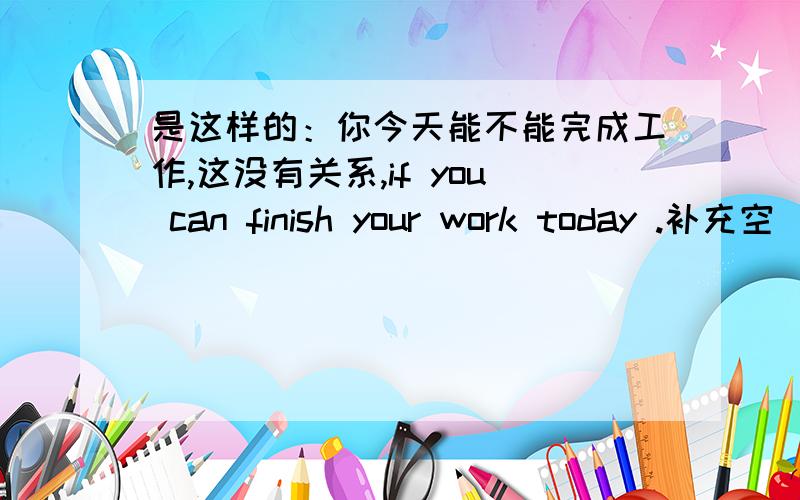 是这样的：你今天能不能完成工作,这没有关系,if you can finish your work today .补充空