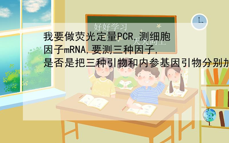 我要做荧光定量PCR,测细胞因子mRNA,要测三种因子,是否是把三种引物和内参基因引物分别加入到四个体系中