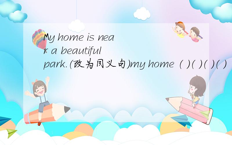 My home is near a beautiful park.（改为同义句）my home （ ）（ ）（ ）（ ）