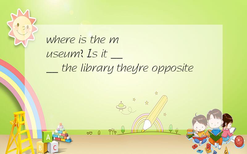 where is the museum?Is it ____ the library they're opposite