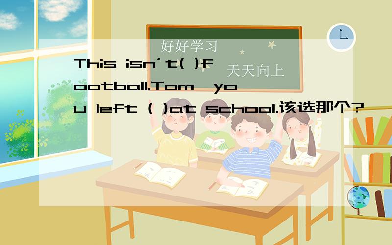 This isn’t( )football.Tom,you left ( )at school.该选那个?