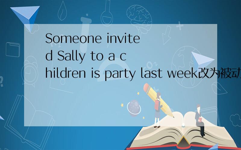 Someone invited Sally to a children is party last week改为被动语态