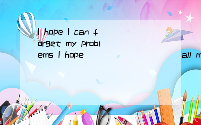 I hope I can forget my problems I hope _____ ____ all my pro