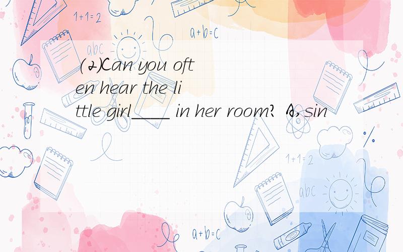 (2)Can you often hear the little girl____ in her room? A,sin