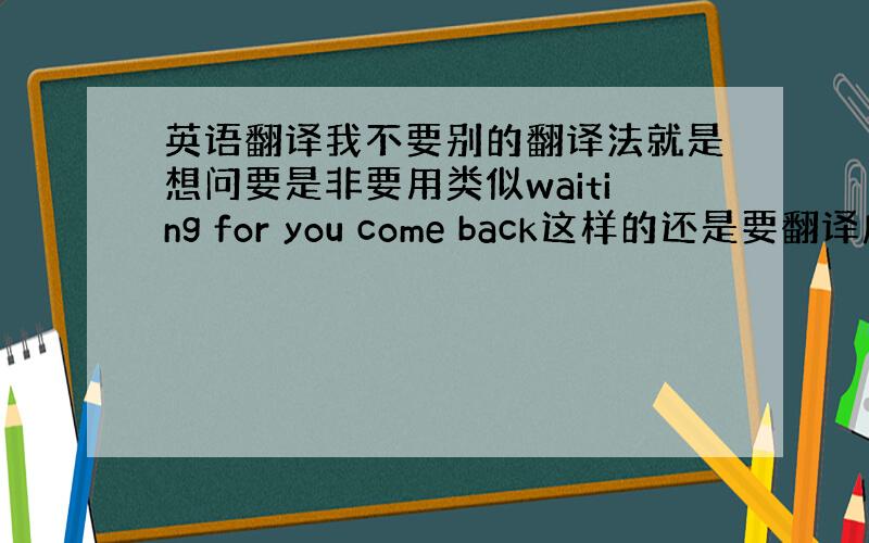 英语翻译我不要别的翻译法就是想问要是非要用类似waiting for you come back这样的还是要翻译成wai