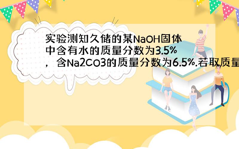 实验测知久储的某NaOH固体中含有水的质量分数为3.5%，含Na2CO3的质量分数为6.5%.若取质量为ag的此样品加入