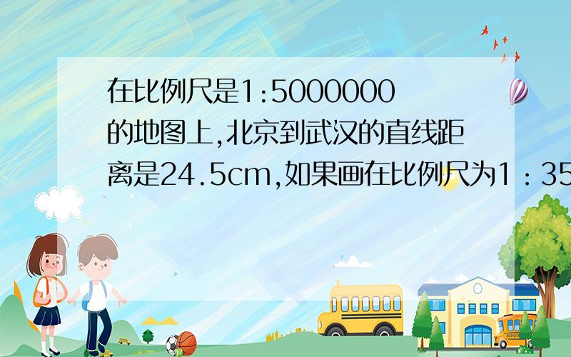 在比例尺是1:5000000的地图上,北京到武汉的直线距离是24.5cm,如果画在比例尺为1：3500000的地图上,两
