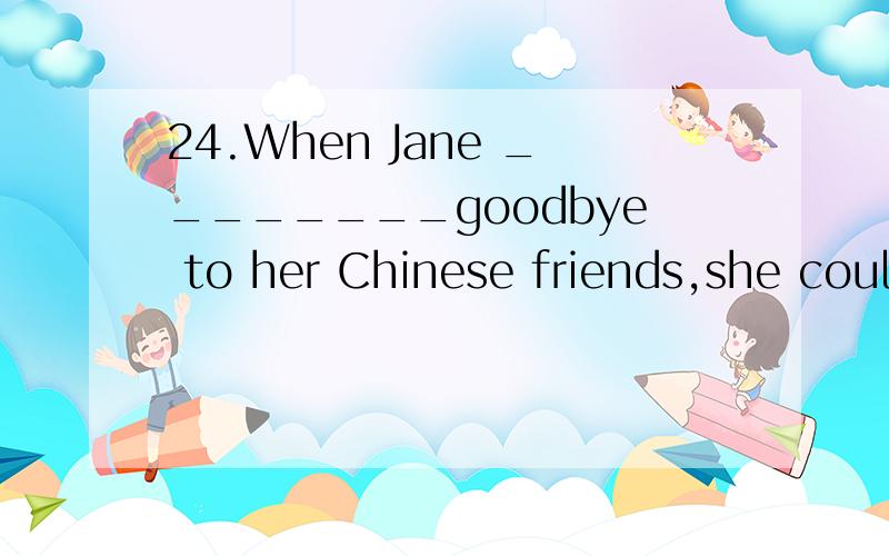 24.When Jane ________goodbye to her Chinese friends,she coul