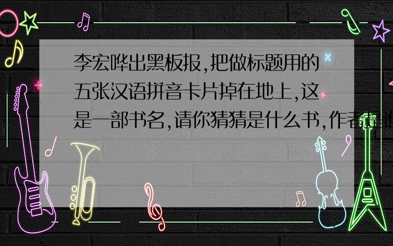 李宏哗出黑板报,把做标题用的五张汉语拼音卡片掉在地上,这是一部书名,请你猜猜是什么书,作者是谁?