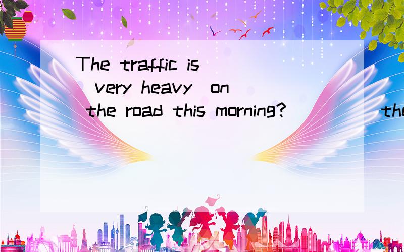 The traffic is(very heavy)on the road this morning?( )( )the