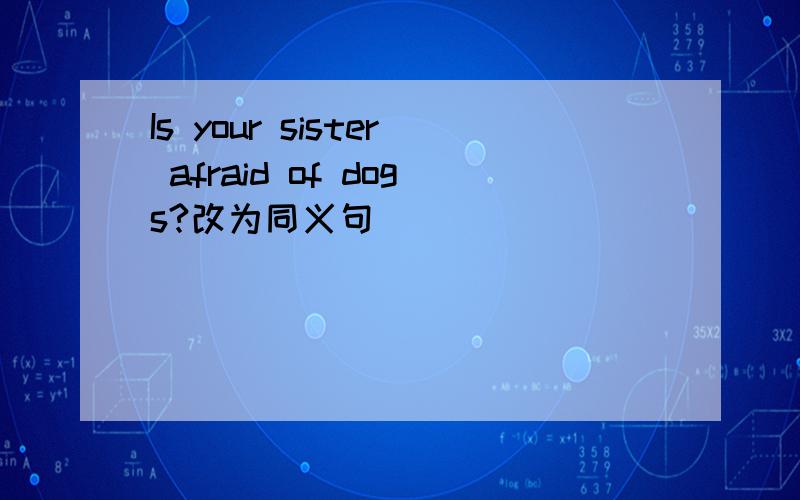Is your sister afraid of dogs?改为同义句