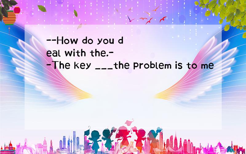 --How do you deal with the.--The key ___the problem is to me