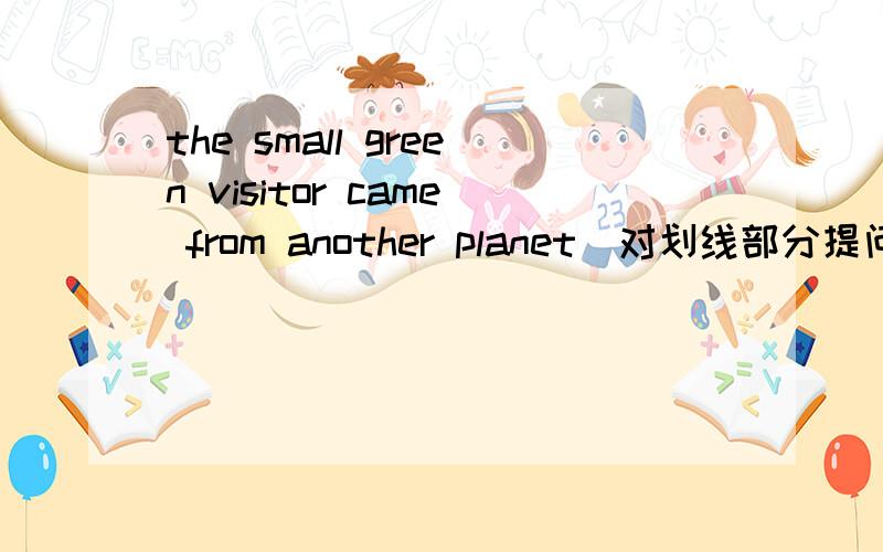 the small green visitor came from another planet(对划线部分提问