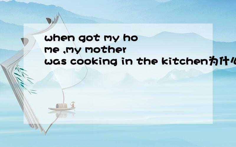 when got my home ,my mother was cooking in the kitchen为什么一定要