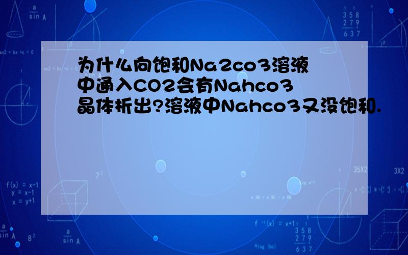 为什么向饱和Na2co3溶液中通入CO2会有Nahco3晶体析出?溶液中Nahco3又没饱和.