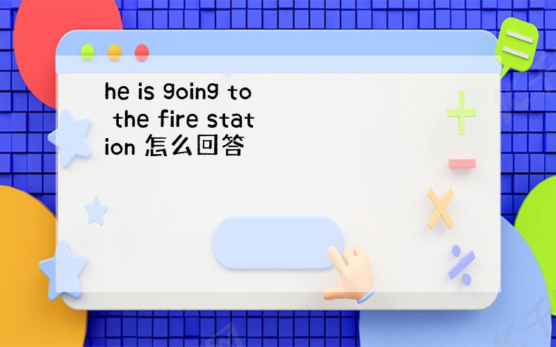 he is going to the fire station 怎么回答