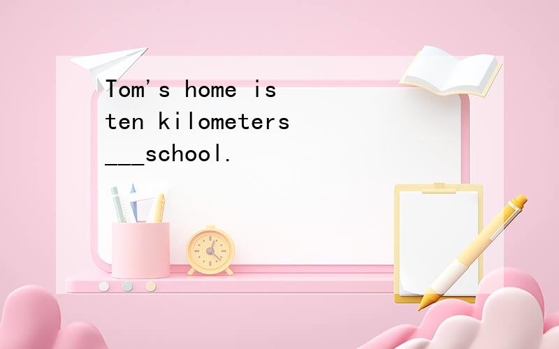Tom's home is ten kilometers___school.