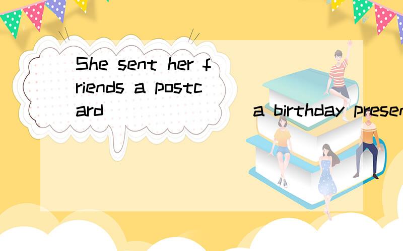 She sent her friends a postcard _______ a birthday present.