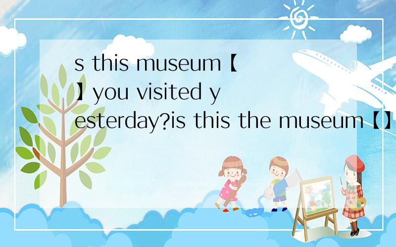 s this museum【】you visited yesterday?is this the museum【】you
