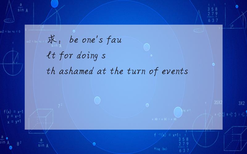 求：be one's fault for doing sth ashamed at the turn of events