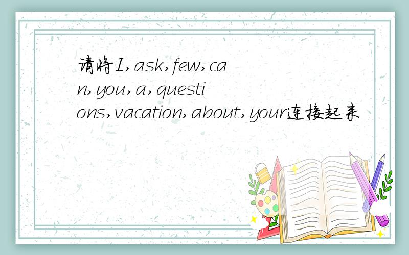 请将I,ask,few,can,you,a,questions,vacation,about,your连接起来