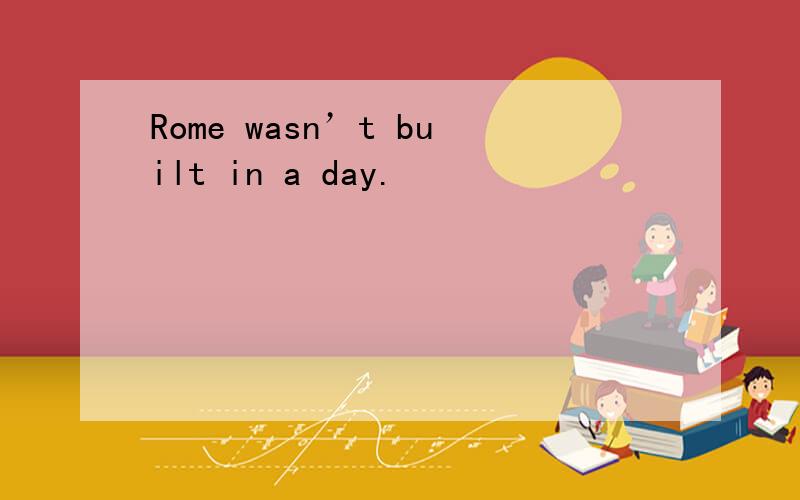 Rome wasn’t built in a day.