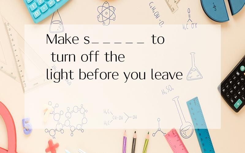 Make s_____ to turn off the light before you leave