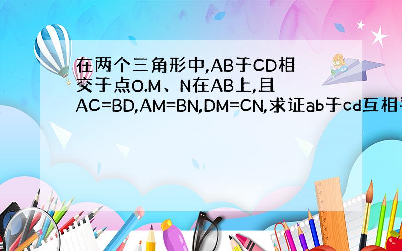 在两个三角形中,AB于CD相交于点O.M、N在AB上,且AC=BD,AM=BN,DM=CN,求证ab于cd互相平分