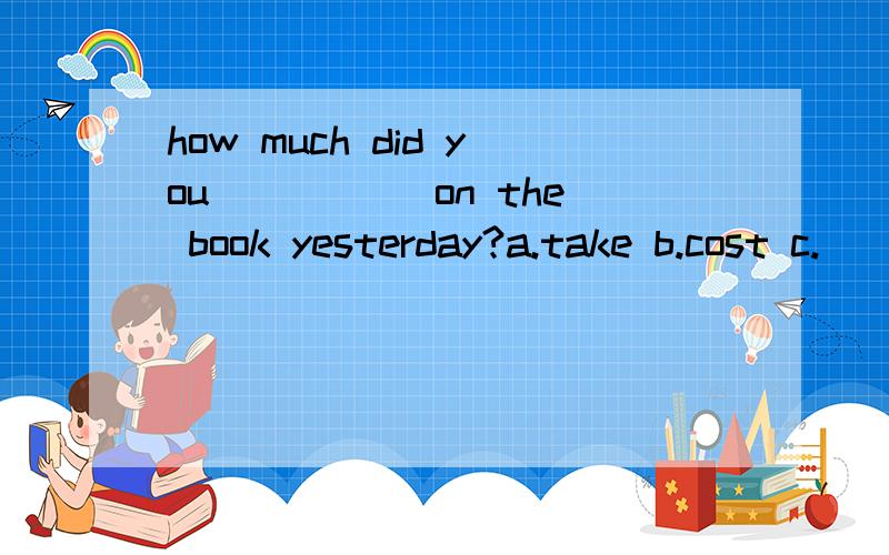 how much did you_____ on the book yesterday?a.take b.cost c.