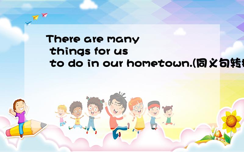 There are many things for us to do in our hometown.(同义句转换）we
