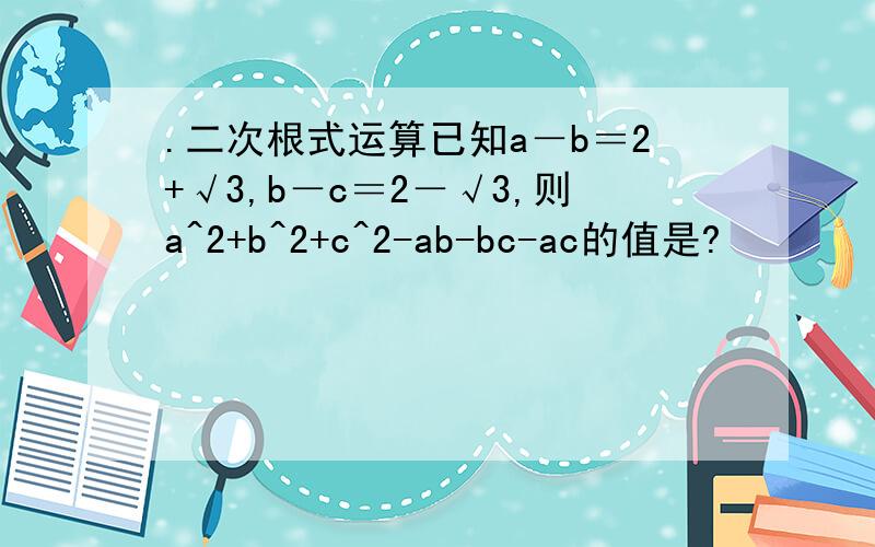 .二次根式运算已知a－b＝2+√3,b－c＝2－√3,则a^2+b^2+c^2-ab-bc-ac的值是?