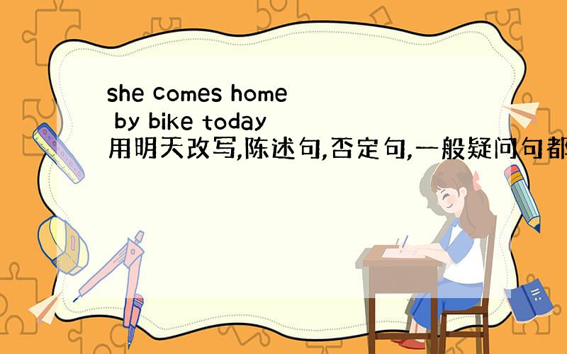 she comes home by bike today用明天改写,陈述句,否定句,一般疑问句都