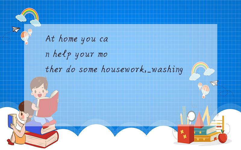 At home you can help your mother do some housework,_washing