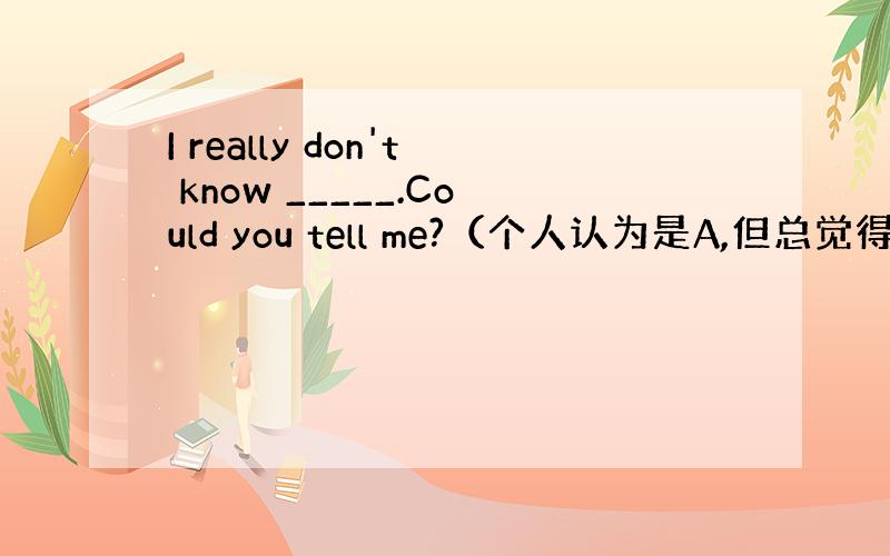 I really don't know _____.Could you tell me?（个人认为是A,但总觉得B好像也