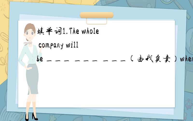 填单词1.The whole company will be ___ ___ ___(由我负责）when manager