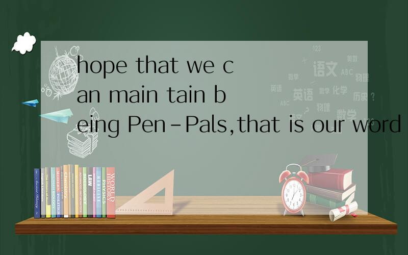 hope that we can main tain being Pen-Pals,that is our word f