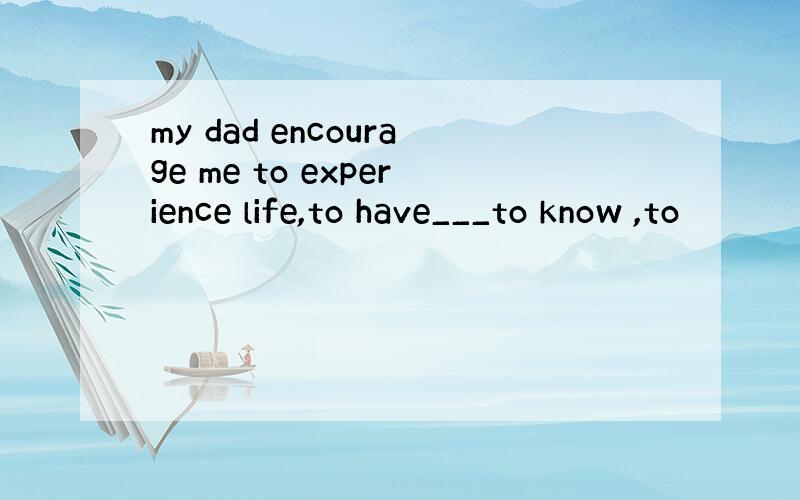 my dad encourage me to experience life,to have___to know ,to