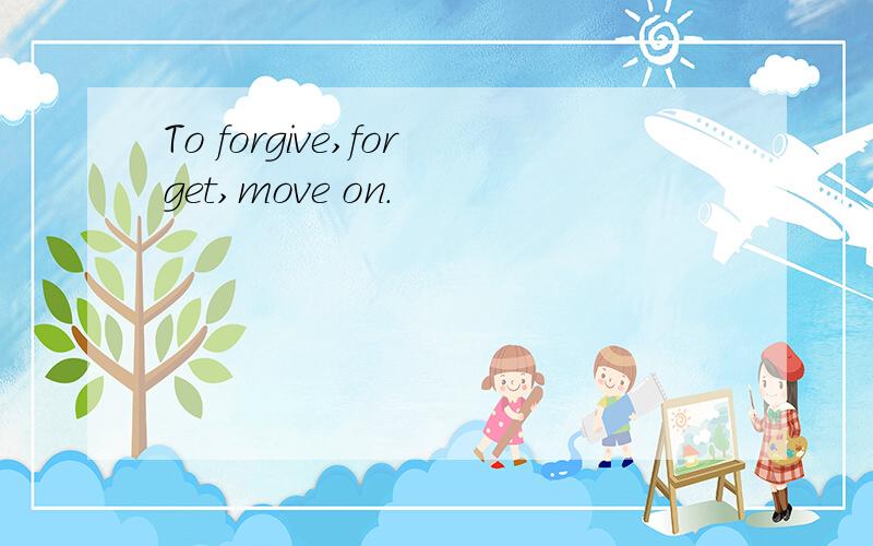 To forgive,forget,move on.