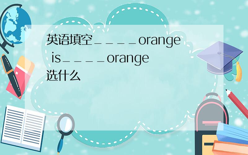 英语填空____orange is____orange 选什么