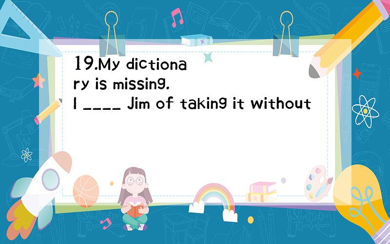 19.My dictionary is missing.I ____ Jim of taking it without