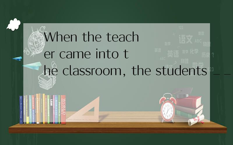 When the teacher came into the classroom, the students ____