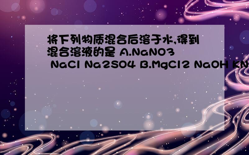 将下列物质混合后溶于水,得到混合溶液的是 A.NaNO3 NaCl Na2SO4 B.MgCl2 NaOH KNO3 C