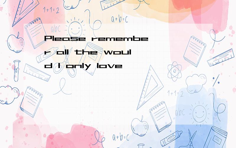 Please remember all the would I only love