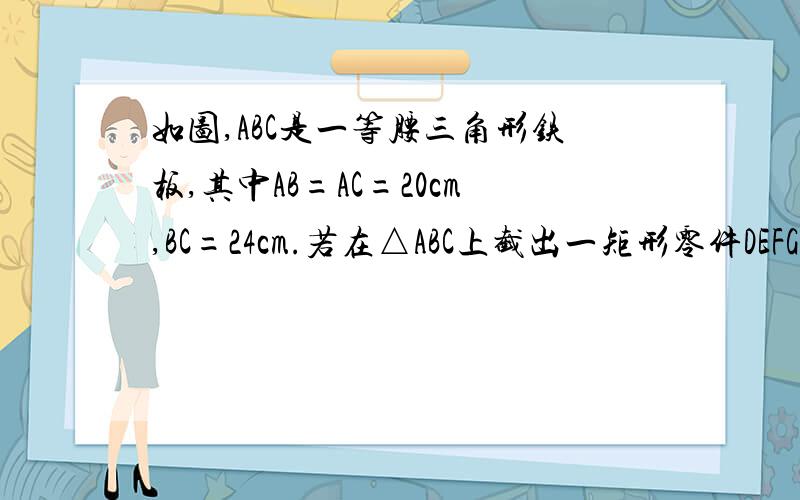 如图,ABC是一等腰三角形铁板,其中AB=AC=20cm,BC=24cm.若在△ABC上截出一矩形零件DEFG,使EF在