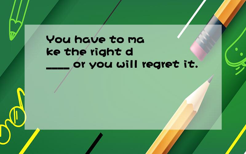 You have to make the right d____ or you will regret it.