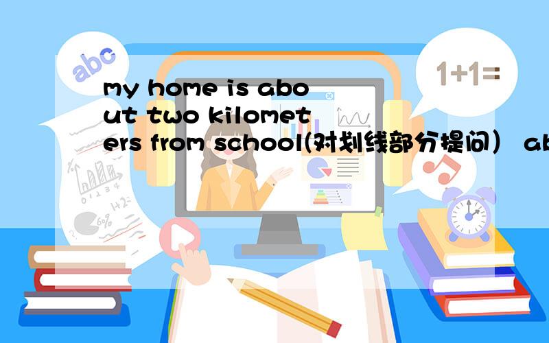 my home is about two kilometers from school(对划线部分提问） about t